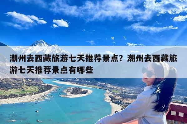 潮州去西藏旅游七天推荐景点?潮州去西藏旅游七天推荐景点有哪些