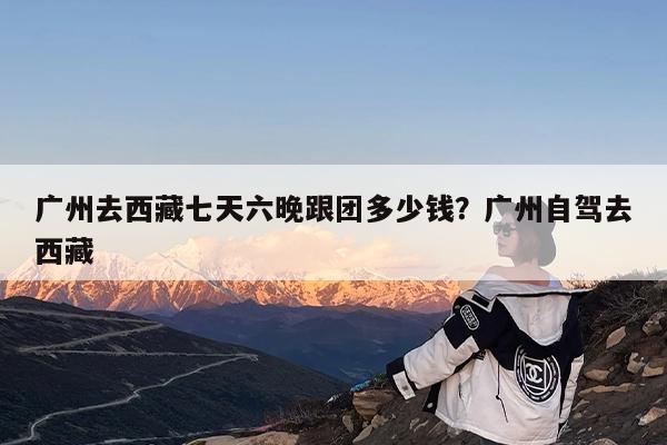 广州去西藏七天六晚跟团多少钱?广州自驾去西藏