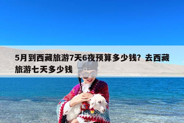 5月到西藏旅游7天6夜预算多少钱?去西藏旅游七天多少钱