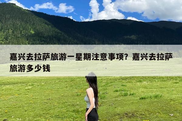 嘉兴去拉萨旅游一星期注意事项?嘉兴去拉萨旅游多少钱