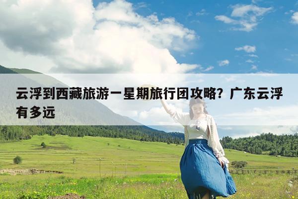云浮到西藏旅游一星期旅行团攻略?广东云浮有多远