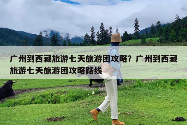 广州到西藏旅游七天旅游团攻略?广州到西藏旅游七天旅游团攻略路线