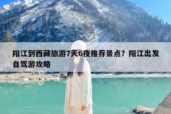 阳江到西藏旅游7天6夜推荐景点?阳江出发自驾游攻略