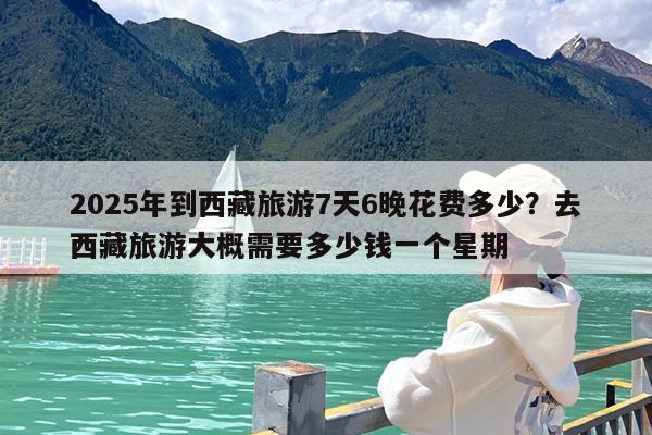 2025年到西藏旅游7天6晚花费多少?去西藏旅游大概需要多少钱一个星期