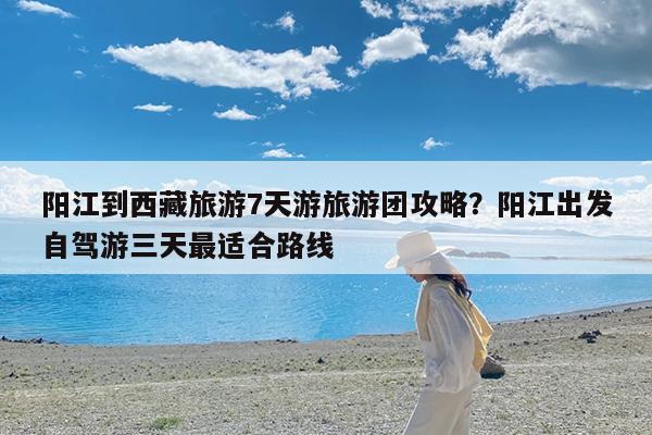 阳江到西藏旅游7天游旅游团攻略?阳江出发自驾游三天最适合路线