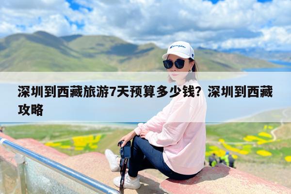 深圳到西藏旅游7天预算多少钱?深圳到西藏攻略