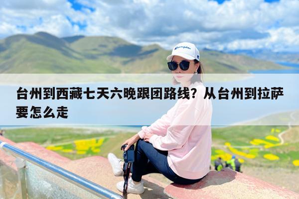 台州到西藏七天六晚跟团路线?从台州到拉萨要怎么走