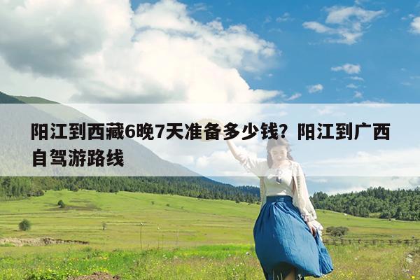 阳江到西藏6晚7天准备多少钱?阳江到广西自驾游路线