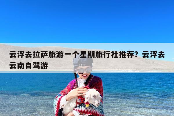 云浮去拉萨旅游一个星期旅行社推荐?云浮去云南自驾游