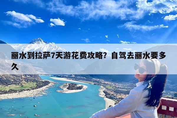 丽水到拉萨7天游花费攻略?自驾去丽水要多久