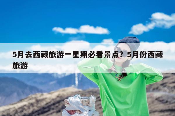 5月去西藏旅游一星期必看景点?5月份西藏旅游