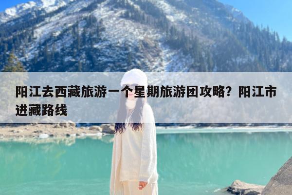 阳江去西藏旅游一个星期旅游团攻略?阳江市进藏路线