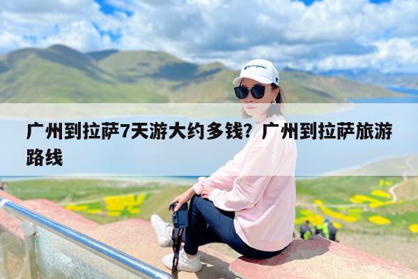 广州到拉萨7天游大约多钱?广州到拉萨旅游路线