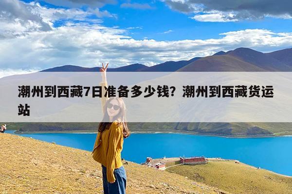 潮州到西藏7日准备多少钱?潮州到西藏货运站