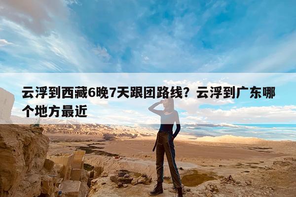 云浮到西藏6晚7天跟团路线?云浮到广东哪个地方最近