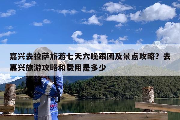 嘉兴去拉萨旅游七天六晚跟团及景点攻略?去嘉兴旅游攻略和费用是多少