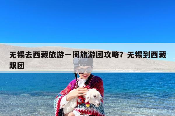 无锡去西藏旅游一周旅游团攻略?无锡到西藏跟团