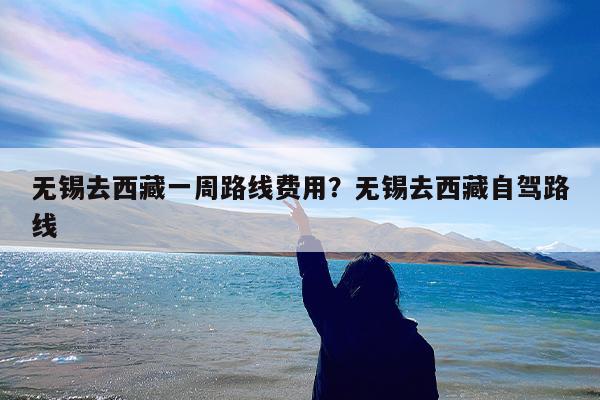无锡去西藏一周路线费用?无锡去西藏自驾路线