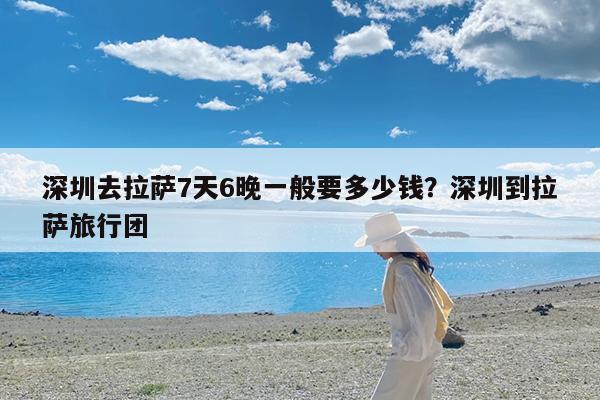 深圳去拉萨7天6晚一般要多少钱?深圳到拉萨旅行团