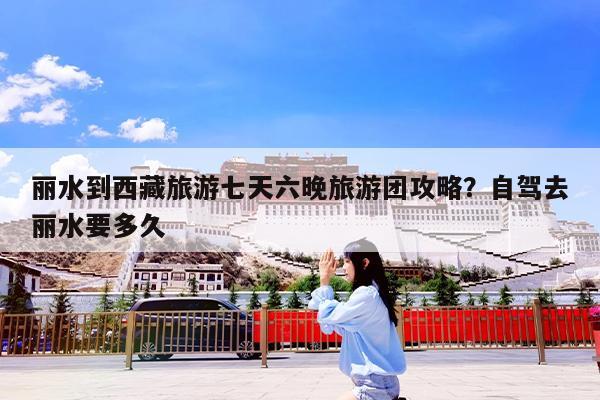 丽水到西藏旅游七天六晚旅游团攻略?自驾去丽水要多久