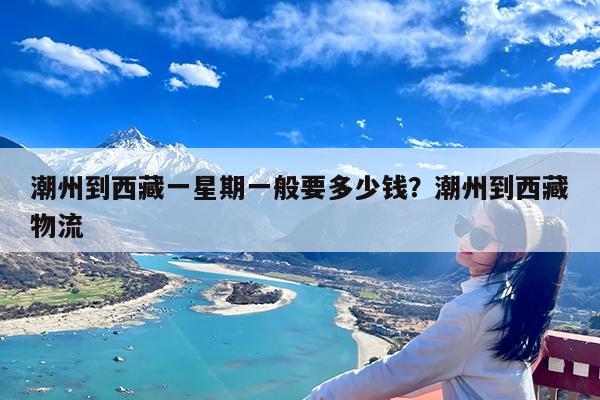 潮州到西藏一星期一般要多少钱?潮州到西藏物流