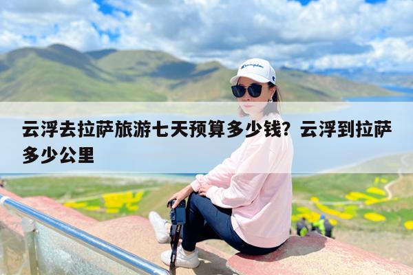 云浮去拉萨旅游七天预算多少钱?云浮到拉萨多少公里