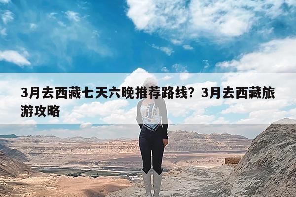 3月去西藏七天六晚推荐路线?3月去西藏旅游攻略
