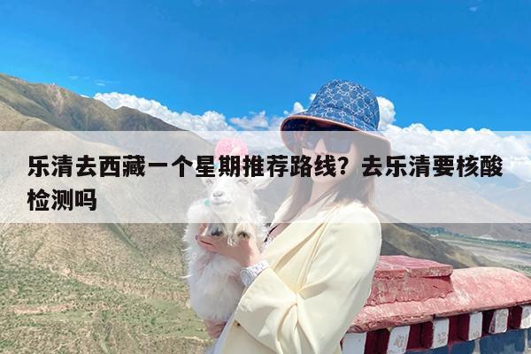 乐清去西藏一个星期推荐路线?去乐清要核酸检测吗