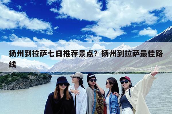 扬州到拉萨七日推荐景点?扬州到拉萨最佳路线