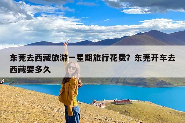 东莞去西藏旅游一星期旅行花费?东莞开车去西藏要多久