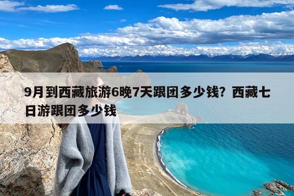 9月到西藏旅游6晚7天跟团多少钱?西藏七日游跟团多少钱
