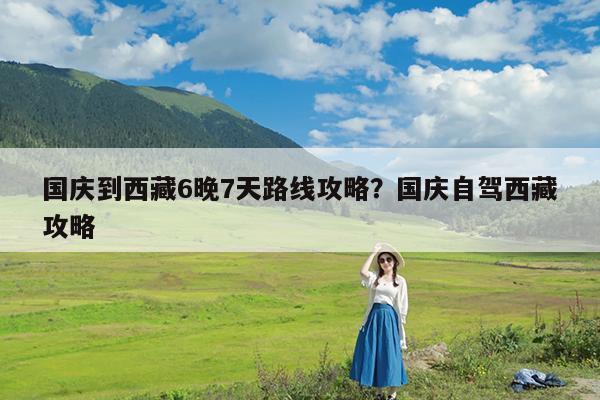 国庆到西藏6晚7天路线攻略?国庆自驾西藏攻略