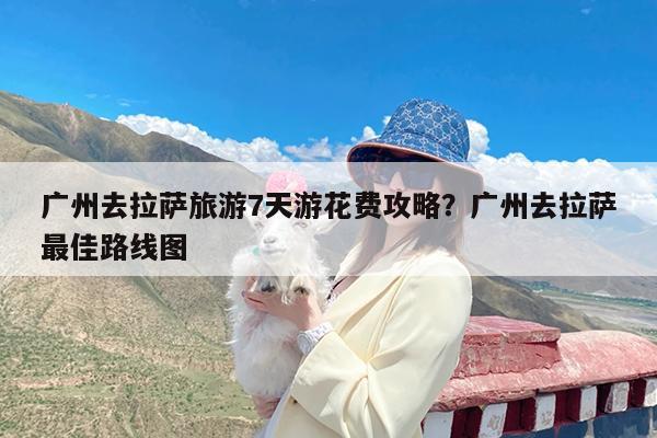 广州去拉萨旅游7天游花费攻略?广州去拉萨最佳路线图