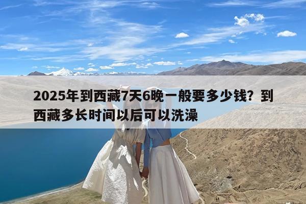 2025年到西藏7天6晚一般要多少钱?到西藏多长时间以后可以洗澡