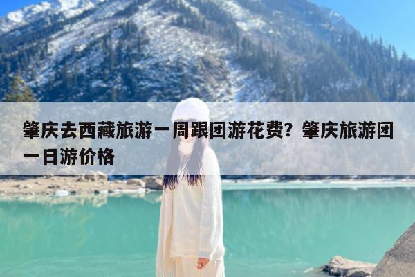 肇庆去西藏旅游一周跟团游花费?肇庆旅游团一日游价格