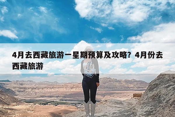4月去西藏旅游一星期预算及攻略?4月份去西藏旅游