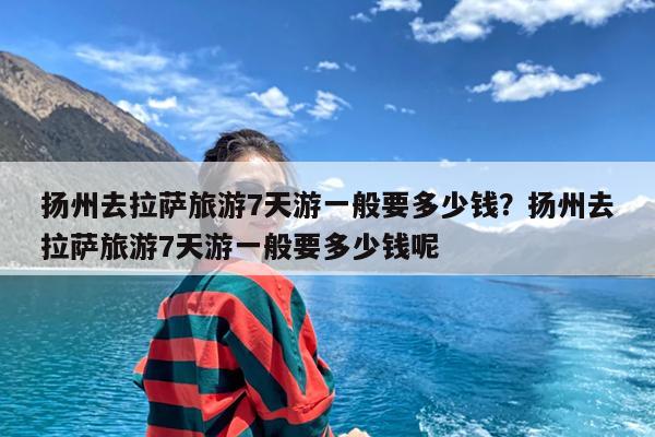 扬州去拉萨旅游7天游一般要多少钱?扬州去拉萨旅游7天游一般要多少钱呢