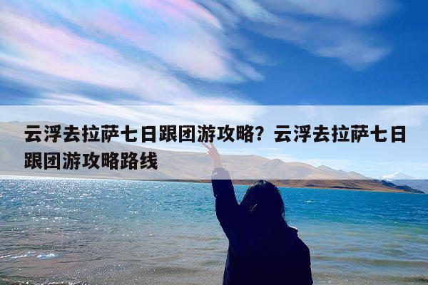 云浮去拉萨七日跟团游攻略?云浮去拉萨七日跟团游攻略路线