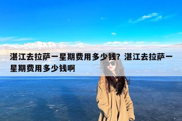 湛江去拉萨一星期费用多少钱?湛江去拉萨一星期费用多少钱啊