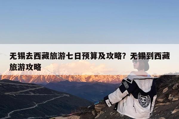无锡去西藏旅游七日预算及攻略?无锡到西藏旅游攻略