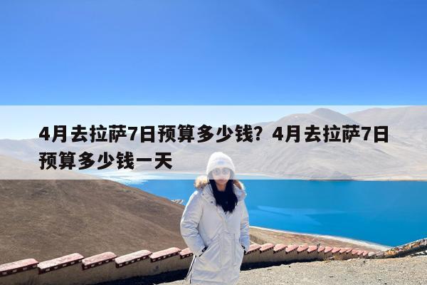 4月去拉萨7日预算多少钱?4月去拉萨7日预算多少钱一天