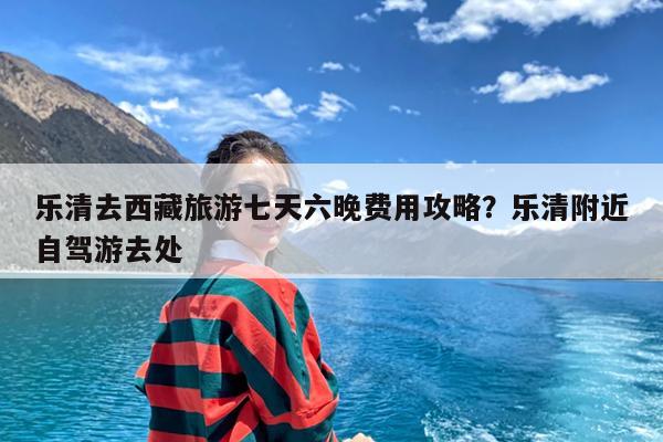 乐清去西藏旅游七天六晚费用攻略?乐清附近自驾游去处