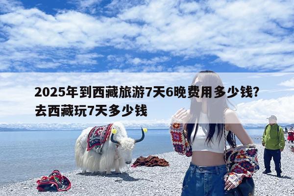 2025年到西藏旅游7天6晚费用多少钱?去西藏玩7天多少钱