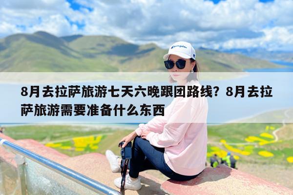 8月去拉萨旅游七天六晚跟团路线?8月去拉萨旅游需要准备什么东西
