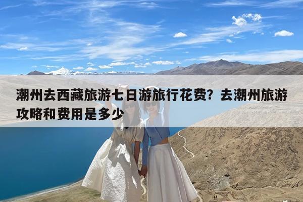 潮州去西藏旅游七日游旅行花费?去潮州旅游攻略和费用是多少
