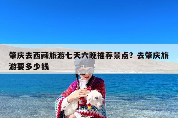 肇庆去西藏旅游七天六晚推荐景点?去肇庆旅游要多少钱