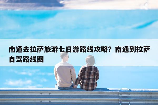 南通去拉萨旅游七日游路线攻略?南通到拉萨自驾路线图