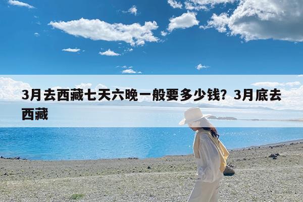 3月去西藏七天六晚一般要多少钱?3月底去西藏
