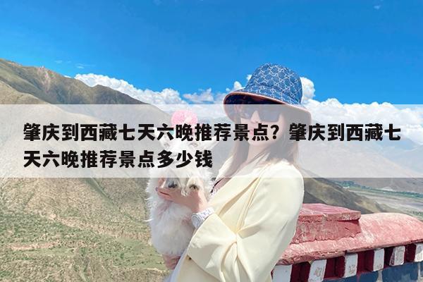 肇庆到西藏七天六晚推荐景点?肇庆到西藏七天六晚推荐景点多少钱