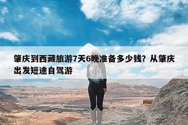 肇庆到西藏旅游7天6晚准备多少钱?从肇庆出发短途自驾游